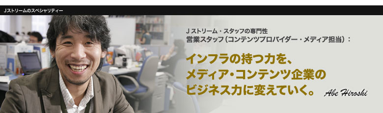 営業スタッフ:インフラの持つ力を、メディア・コンテンツ企業のビジネス力に変えていく。 Abe Hiroshi