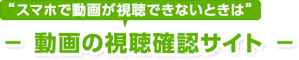 スマホで動画が視聴できないときは － 動画の視聴確認サイト －