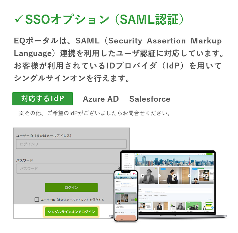 「SSOオプション（SAML認証）」EQポータルは、SAML（Security Assertion Markup Language）連携を利用したユーザ認証に対応しています。お客様が利用されているIDプロバイダ（IdP）を用いてシングルサインオンを行えます。