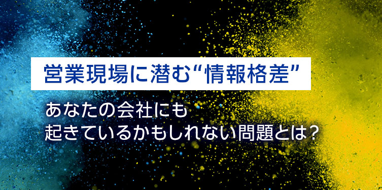 営業現場に潜む“情報格差”、あなたの会社にも起きているかもしれない問題とは？