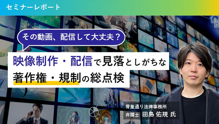 その動画、配信して大丈夫？　映像制作・配信で見落としがちな著作権・規制の総点検　01