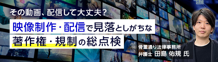 その動画、配信して大丈夫？　映像制作・配信で見落としがちな著作権・規制の総点検　01