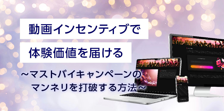 動画インセンティブで体験価値を届ける　～マストバイキャンペーンのマンネリを打破する方法～